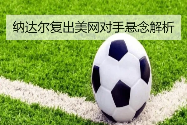纳达尔复出美网对手悬念解析